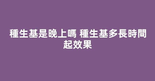 種生基是晚上嗎 種生基多長時間起效果